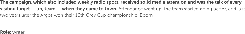 The campaign, which also included weekly radio spots, received solid media attention and was the talk of every visiting target — uh, team — when they came to town. Attendance went up, the team started doing better, and just two years later the Argos won their 16th Grey Cup championship. Boom.

Role: writer