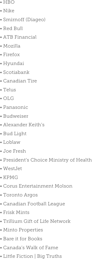  HBO
 Nike
 Smirnoff (Diageo)
 Red Bull
 ATB Financial
 Mozilla Firefox Hyundai Scotiabank Canadian Tire Telus OLG Panasonic Budweiser Alexander Keith’s Bud Light Loblaw Joe Fresh President’s Choice Ministry of Health WestJet KPMG Corus Entertainment Molson Toronto Argos Canadian Football League Frisk Mints Trillium Gift of Life Network Minto Properties Bare it for Books Canada’s Walk of Fame Little Fiction | Big Truths
