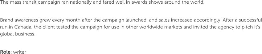 The mass transit campaign ran nationally and fared well in awards shows around the world.

Brand awareness grew every month after the campaign launched, and sales increased accordingly. After a successful run in Canada, the client tested the campaign for use in other worldwide markets and invited the agency to pitch it’s global business.
Role: writer