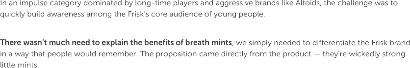 In an impulse category dominated by long-time players and aggressive brands like Altoids, the challenge was to quickly build awareness among the Frisk’s core audience of young people. There wasn’t much need to explain the benefits of breath mints, we simply needed to differentiate the Frisk brand in a way that people would remember. The proposition came directly from the product — they're wickedly strong little mints. 