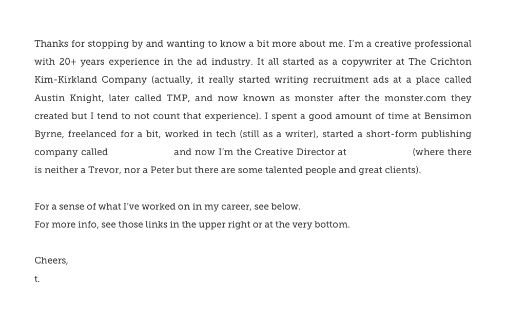 Thanks for stopping by and wanting to know a bit more about me. I’m a creative professional with 20+ years experience in the ad industry. It all started as a copywriter at The Crichton Kim-Kirkland Company (actually, it really started writing recruitment ads at a place called Austin Knight, later called TMP, and now known as monster after the monster.com they created but I tend to not count that experience). I spent a good amount of time at Bensimon Byrne, freelanced for a bit, worked in tech (still as a writer), started a short-form publishing company called Little Fiction and now I’m the Creative Director at trevor//peter (where there is neither a Trevor, nor a Peter but there are some talented people and great clients).
For a sense of what I’ve worked on in my career, see below. 
For more info, see those links in the upper right or at the very bottom. 

Cheers,
t.