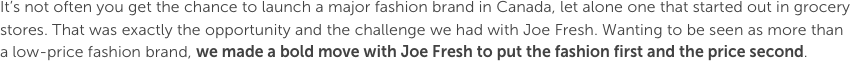 It’s not often you get the chance to launch a major fashion brand in Canada, let alone one that started out in grocery stores. That was exactly the opportunity and the challenge we had with Joe Fresh. Wanting to be seen as more than a low-price fashion brand, we made a bold move with Joe Fresh to put the fashion first and the price second.