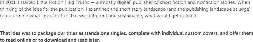 In 2011, I started Little Fiction | Big Truths — a (mostly digital) publisher of short fiction and nonfiction stories. When thinking of the idea for the publication, I examined the short story landscape (and the publishing landscape at large) to determine what I could offer that was different and sustainable, what would get noticed.That idea was to package our titles as standalone singles, complete with individual custom covers, and offer them to read online or to download and read later. 