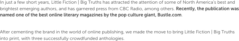 In just a few short years, Little Fiction | Big Truths has attracted the attention of some of North America’s best and brightest emerging authors, and has garnered press from CBC Radio, among others. Recently, the publication was named one of the best online literary magazines by the pop culture giant, Bustle.com. 

After cementing the brand in the world of online publishing, we made the move to bring Little Fiction | Big Truths into print, with three successfully crowdfunded anthologies.
