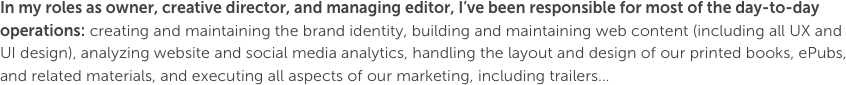 In my roles as owner, creative director, and managing editor, I’ve been responsible for most of the day-to-day operations: creating and maintaining the brand identity, building and maintaining web content (including all UX and UI design), analyzing website and social media analytics, handling the layout and design of our printed books, ePubs, and related materials, and executing all aspects of our marketing, including trailers…
