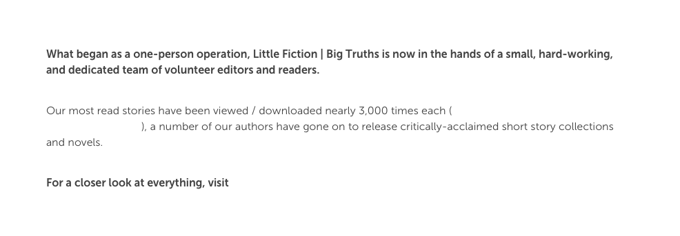 What began as a one-person operation, Little Fiction | Big Truths is now in the hands of a small, hard-working, and dedicated team of volunteer editors and readers. 

Our most read stories have been viewed / downloaded nearly 3,000 times each (and some of them have even been turned in tote bags), a number of our authors have gone on to release critically-acclaimed short story collections and novels. 

For a closer look at everything, visit littlefiction.com