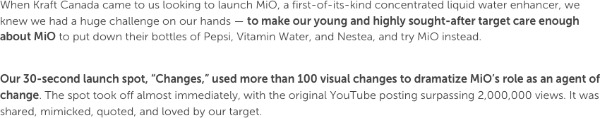 When Kraft Canada came to us looking to launch MiO, a first-of-its-kind concentrated liquid water enhancer, we knew we had a huge challenge on our hands — to make our young and highly sought-after target care enough about MiO to put down their bottles of Pepsi, Vitamin Water, and Nestea, and try MiO instead.Our 30-second launch spot, “Changes,” used more than 100 visual changes to dramatize MiO’s role as an agent of change. The spot took off almost immediately, with the original YouTube posting surpassing 2,000,000 views. It was shared, mimicked, quoted, and loved by our target.