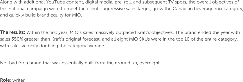 Along with additional YouTube content, digital media, pre-roll, and subsequent TV spots, the overall objectives of this national campaign were to meet the client’s aggressive sales target, grow the Canadian beverage mix category, and quickly build brand equity for MiO.The results: Within the first year, MiO’s sales massively outpaced Kraft’s objectives. The brand ended the year with sales 350% greater than Kraft’s original forecast, and all eight MiO SKUs were in the top 10 of the entire category, with sales velocity doubling the category average. Not bad for a brand that was essentially built from the ground up, overnight. 

Role: writer