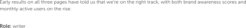 Early results on all three pages have told us that we’re on the right track, with both brand awareness scores and monthly active users on the rise.

Role: writer