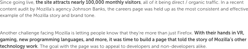 Since going live, the site attracts nearly 100,000 monthly visitors, all of it being direct / organic traffic. In a recent content audit by Mozilla’s agency Johnson Banks, the careers page was held up as the most consistent and effective example of the Mozilla story and brand tone.Another challenge facing Mozilla is letting people know that they’re more than just Firefox. With their hands in VR, gaming, new programming languages, and more, it was time to build a page that told the story of Mozilla’s other technology work. The goal with the page was to appeal to developers and non-developers alike.