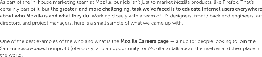 As part of the in-house marketing team at Mozilla, our job isn’t just to market Mozilla products, like Firefox. That’s certainly part of it, but the greater, and more challenging, task we’ve faced is to educate Internet users everywhere about who Mozilla is and what they do. Working closely with a team of UX designers, front / back end engineers, art directors, and project managers, here is a small sample of what we came up with.One of the best examples of the who and what is the Mozilla Careers page — a hub for people looking to join the San Francisco-based nonprofit (obviously) and an opportunity for Mozilla to talk about themselves and their place in the world.