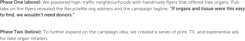 Phase One (above): We plastered high-traffic neighbourhoods with handmade flyers that offered free organs. Pull-tabs on the flyers revealed the RecycleMe.org address and the campaign tagline, “If organs and tissue were this easy to find, we wouldn’t need donors.”

Phase Two (below): To further expand on the campaign idea, we created a series of print, TV, and experiential ads for fake organ retailers.