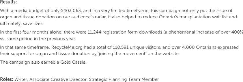Results: 
With a media budget of only $403,063, and in a very limited timeframe, this campaign not only put the issue of organ and tissue donation on our audience’s radar, it also helped to reduce Ontario’s transplantation wait list and ultimately, save lives.In the first four months alone, there were 11,244 registration form downloads (a phenomenal increase of over 400% vs. same period in the previous year. 
In that same timeframe, RecycleMe.org had a total of 118,591 unique visitors, and over 4,000 Ontarians expressed their support for organ and tissue donation by ‘joining the movement’ on the websiteThe campaign also earned a Gold Cassie.

Roles: Writer, Associate Creative Director, Strategic Planning Team Member
