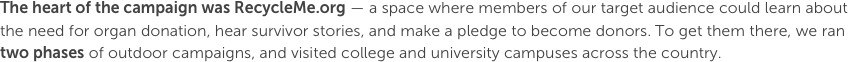 The heart of the campaign was RecycleMe.org — a space where members of our target audience could learn about the need for organ donation, hear survivor stories, and make a pledge to become donors. To get them there, we ran two phases of outdoor campaigns, and visited college and university campuses across the country.