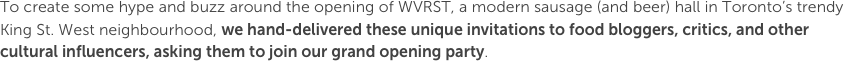 To create some hype and buzz around the opening of WVRST, a modern sausage (and beer) hall in Toronto’s trendy King St. West neighbourhood, we hand-delivered these unique invitations to food bloggers, critics, and other cultural influencers, asking them to join our grand opening party.