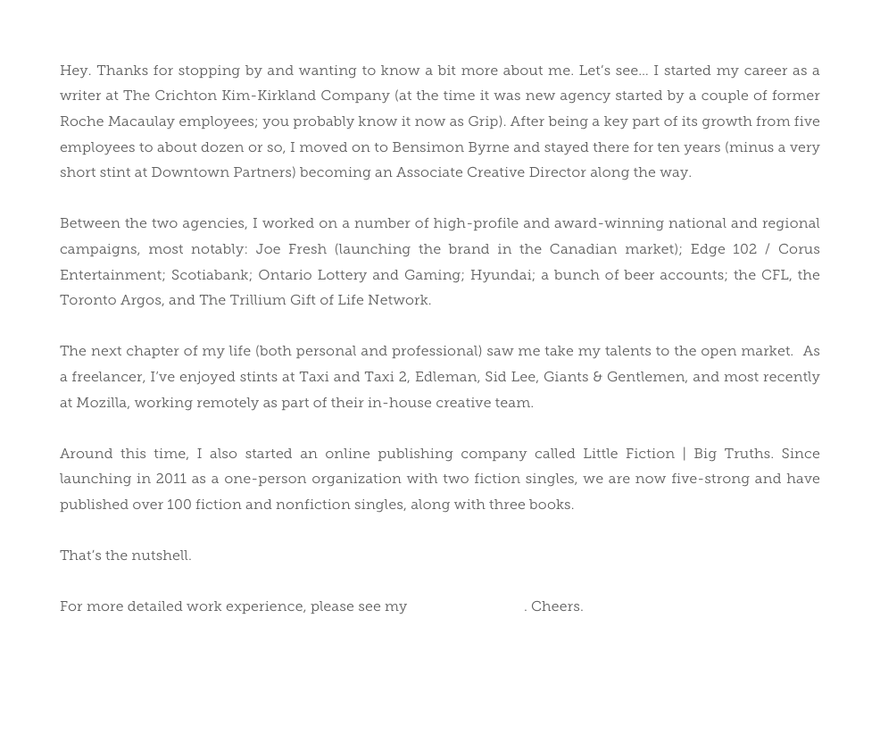 Hey. Thanks for stopping by and wanting to know a bit more about me. Let’s see… I started my career as a writer at The Crichton Kim-Kirkland Company (at the time it was new agency started by a couple of former Roche Macaulay employees; you probably know it now as Grip). After being a key part of its growth from five employees to about dozen or so, I moved on to Bensimon Byrne and stayed there for ten years (minus a very short stint at Downtown Partners) becoming an Associate Creative Director along the way. 

Between the two agencies, I worked on a number of high-profile and award-winning national and regional campaigns, most notably: Joe Fresh (launching the brand in the Canadian market); Edge 102 / Corus Entertainment; Scotiabank; Ontario Lottery and Gaming; Hyundai; a bunch of beer accounts; the CFL, the Toronto Argos, and The Trillium Gift of Life Network. 

The next chapter of my life (both personal and professional) saw me take my talents to the open market.  As a freelancer, I’ve enjoyed stints at Taxi and Taxi 2, Edleman, Sid Lee, Giants & Gentlemen, and most recently at Mozilla, working remotely as part of their in-house creative team. 

Around this time, I also started an online publishing company called Little Fiction | Big Truths. Since launching in 2011 as a one-person organization with two fiction singles, we are now five-strong and have published over 100 fiction and nonfiction singles, along with three books.

That’s the nutshell. 

For more detailed work experience, please see my LinkedIn profile. Cheers.
